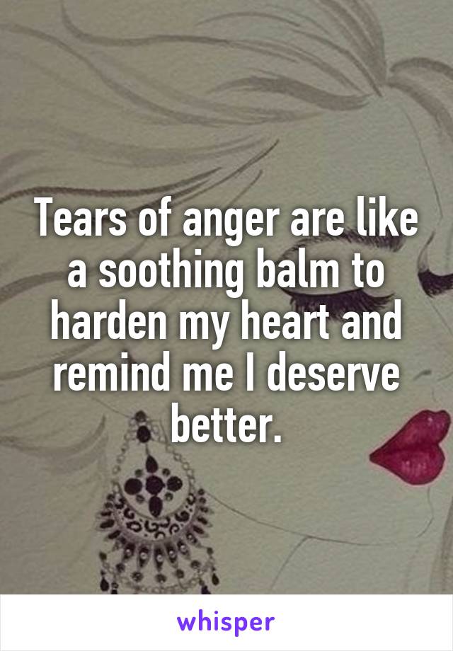 Tears of anger are like a soothing balm to harden my heart and remind me I deserve better.