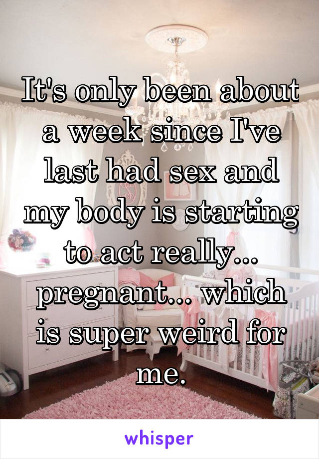 It's only been about a week since I've last had sex and my body is starting to act really... pregnant... which is super weird for me.