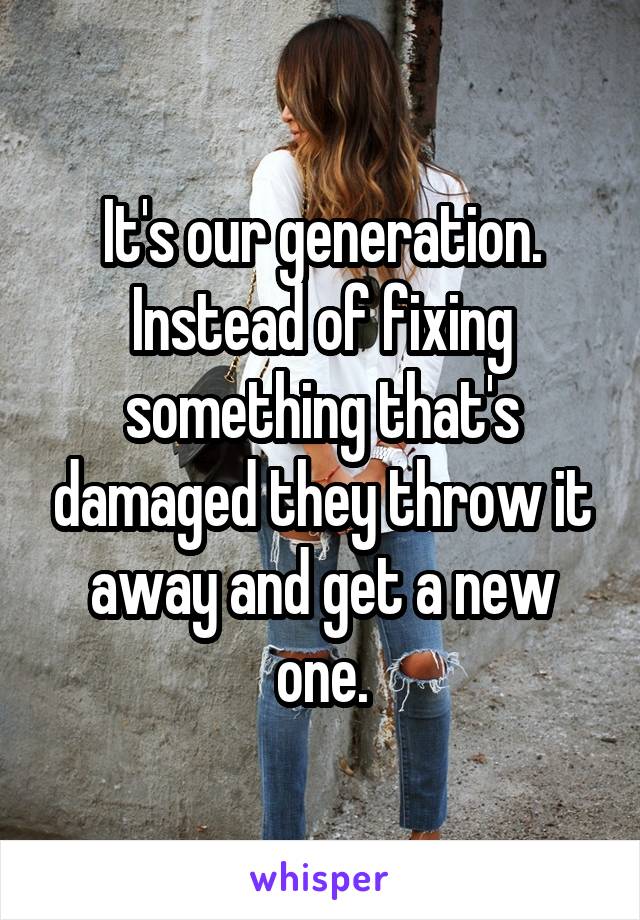 It's our generation. Instead of fixing something that's damaged they throw it away and get a new one.