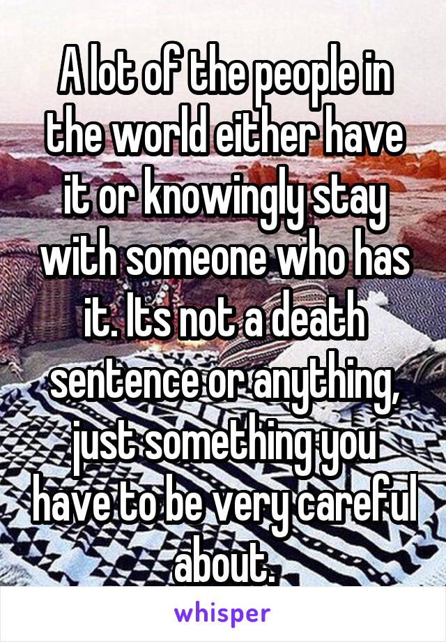 A lot of the people in the world either have it or knowingly stay with someone who has it. Its not a death sentence or anything, just something you have to be very careful about.