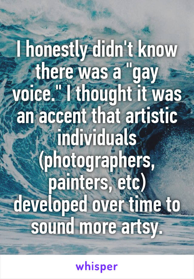 I honestly didn't know there was a "gay voice." I thought it was an accent that artistic individuals (photographers, painters, etc) developed over time to sound more artsy.