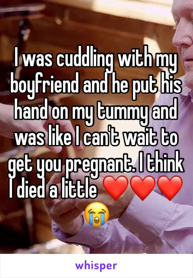 I was cuddling with my boyfriend and he put his hand on my tummy and was like I can't wait to get you pregnant. I think I died a little ❤️❤️❤️😭