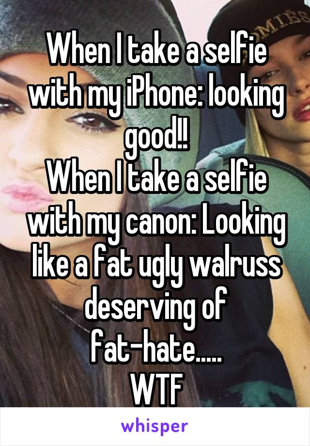 When I take a selfie with my iPhone: looking good!!
When I take a selfie with my canon: Looking like a fat ugly walruss deserving of fat-hate.....
WTF