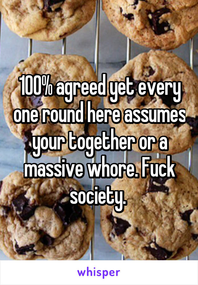 100% agreed yet every one round here assumes your together or a massive whore. Fuck society. 