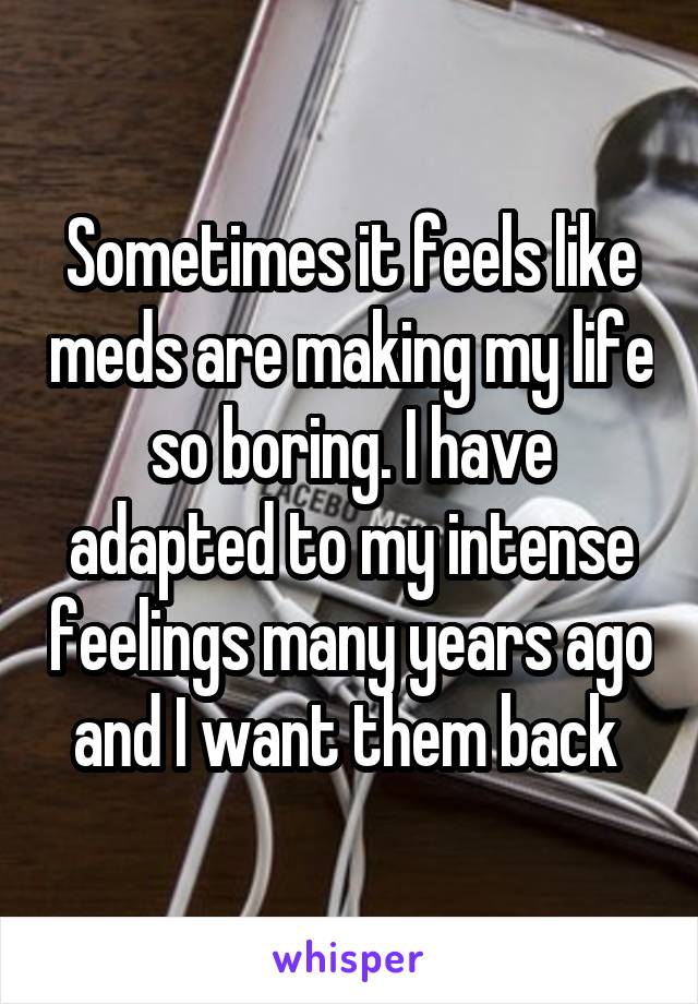 Sometimes it feels like meds are making my life so boring. I have adapted to my intense feelings many years ago and I want them back 