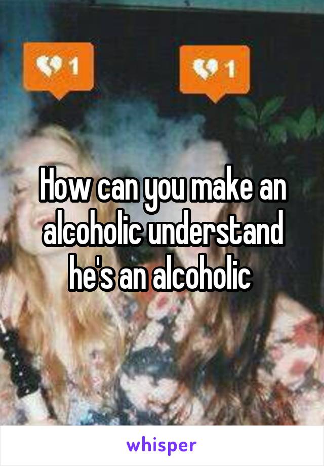 How can you make an alcoholic understand he's an alcoholic 