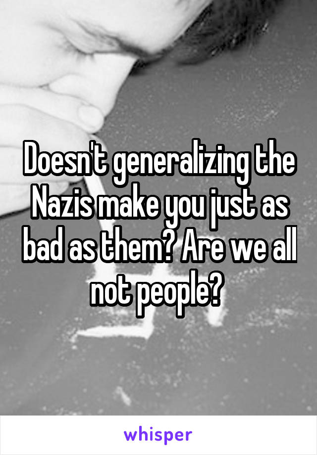 Doesn't generalizing the Nazis make you just as bad as them? Are we all not people? 