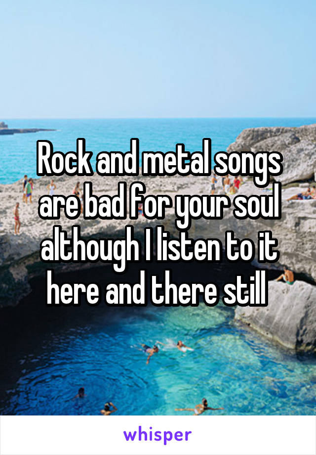 Rock and metal songs are bad for your soul although I listen to it here and there still 