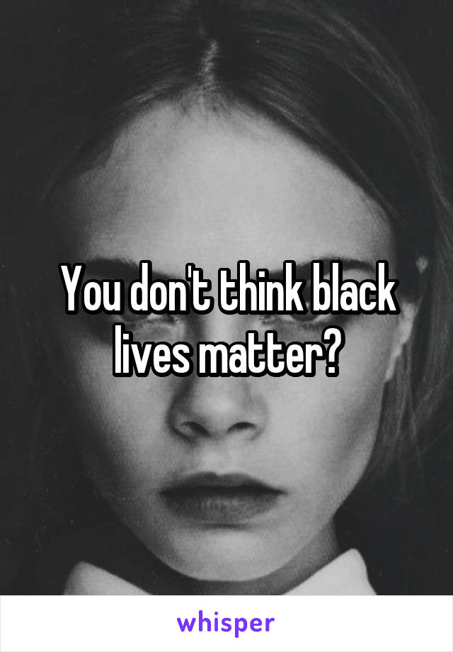 You don't think black lives matter?
