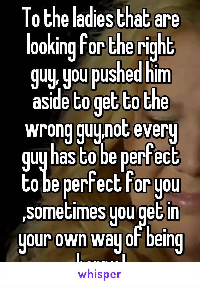To the ladies that are looking for the right guy, you pushed him aside to get to the wrong guy,not every guy has to be perfect to be perfect for you ,sometimes you get in your own way of being happy !