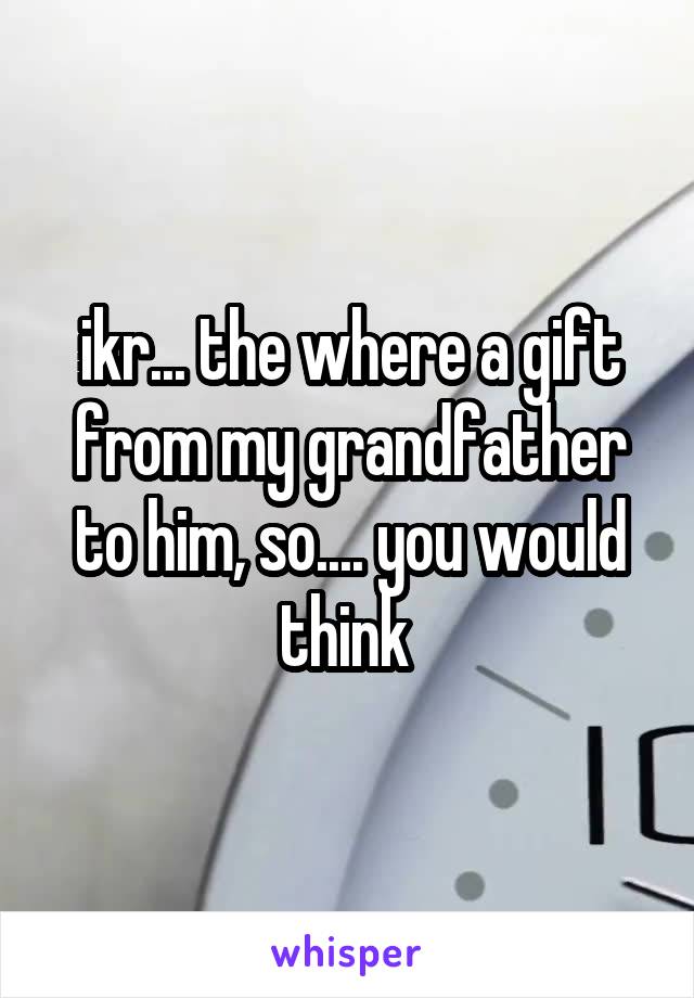 ikr... the where a gift from my grandfather to him, so.... you would think 
