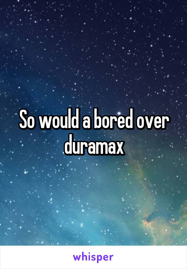 So would a bored over duramax