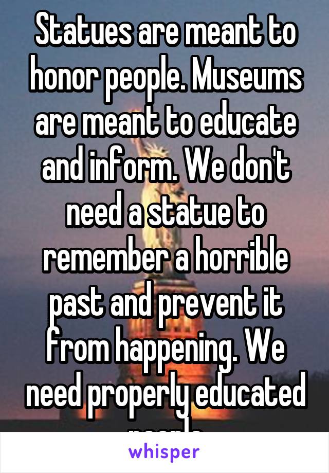 Statues are meant to honor people. Museums are meant to educate and inform. We don't need a statue to remember a horrible past and prevent it from happening. We need properly educated people