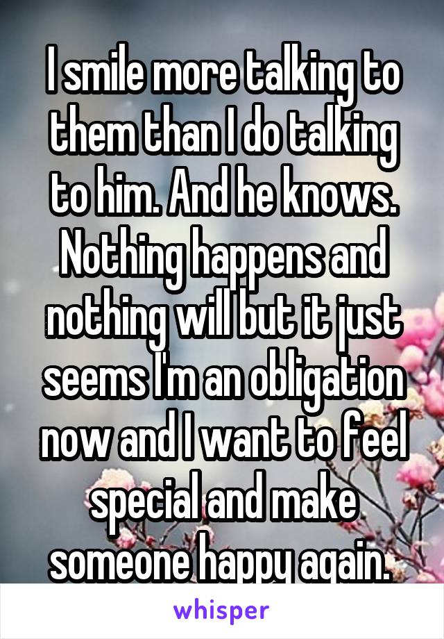 I smile more talking to them than I do talking to him. And he knows. Nothing happens and nothing will but it just seems I'm an obligation now and I want to feel special and make someone happy again. 