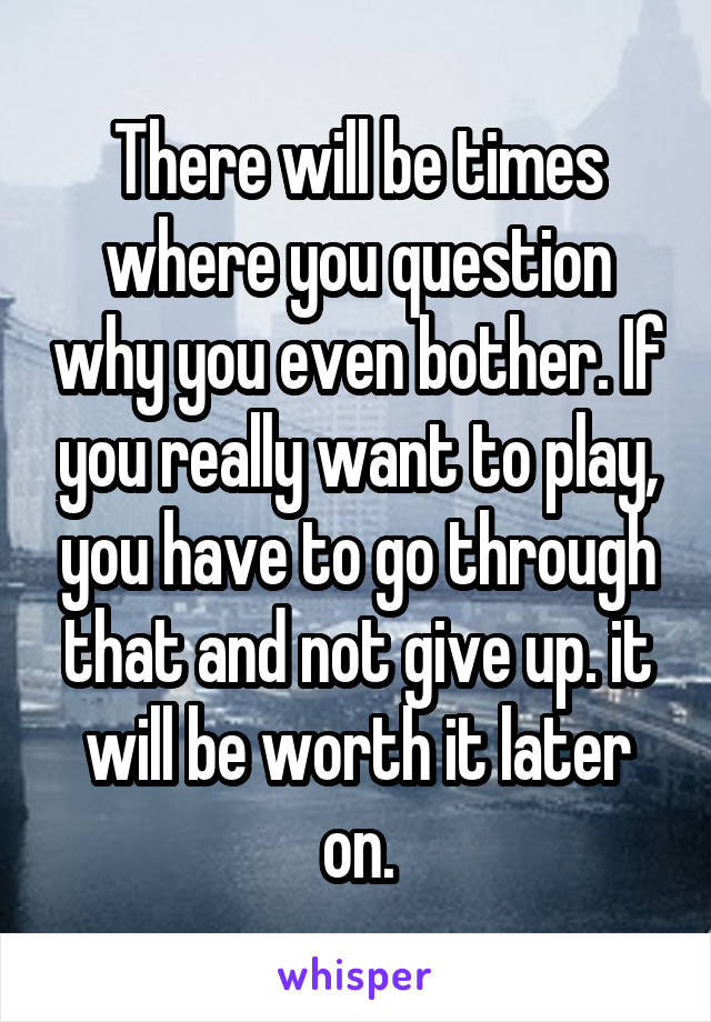 There will be times where you question why you even bother. If you really want to play, you have to go through that and not give up. it will be worth it later on.
