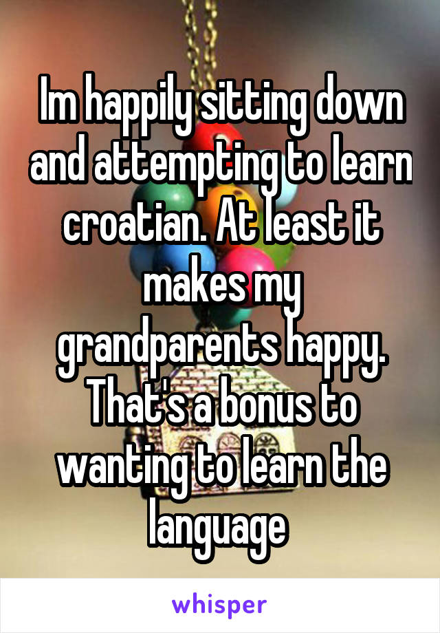 Im happily sitting down and attempting to learn croatian. At least it makes my grandparents happy. That's a bonus to wanting to learn the language 