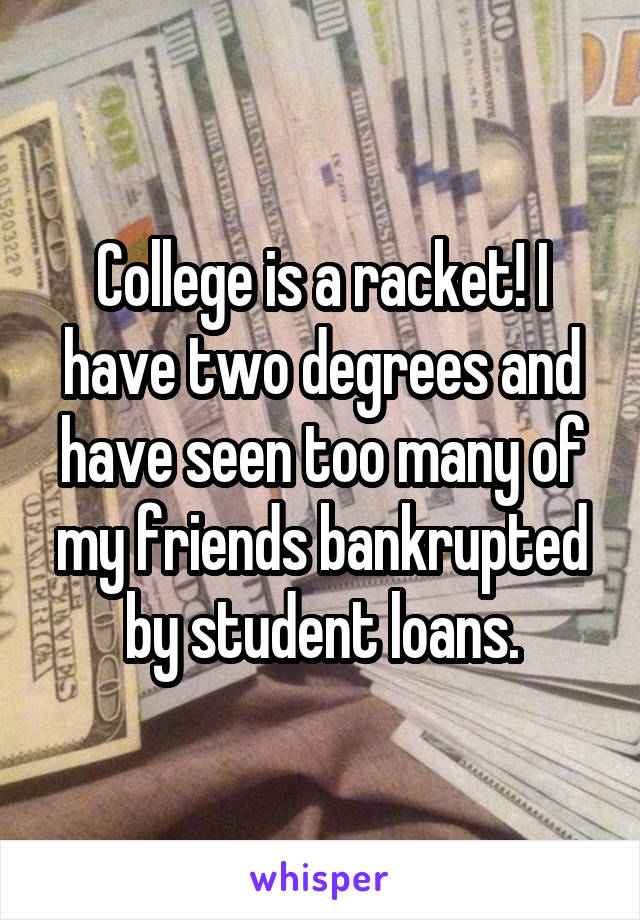College is a racket! I have two degrees and have seen too many of my friends bankrupted by student loans.