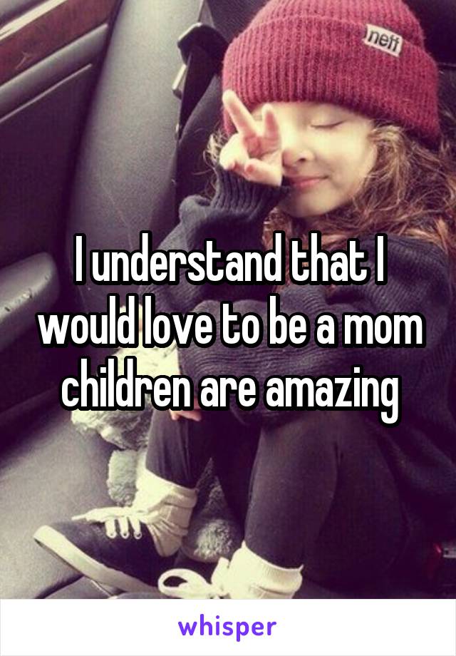 I understand that I would love to be a mom children are amazing