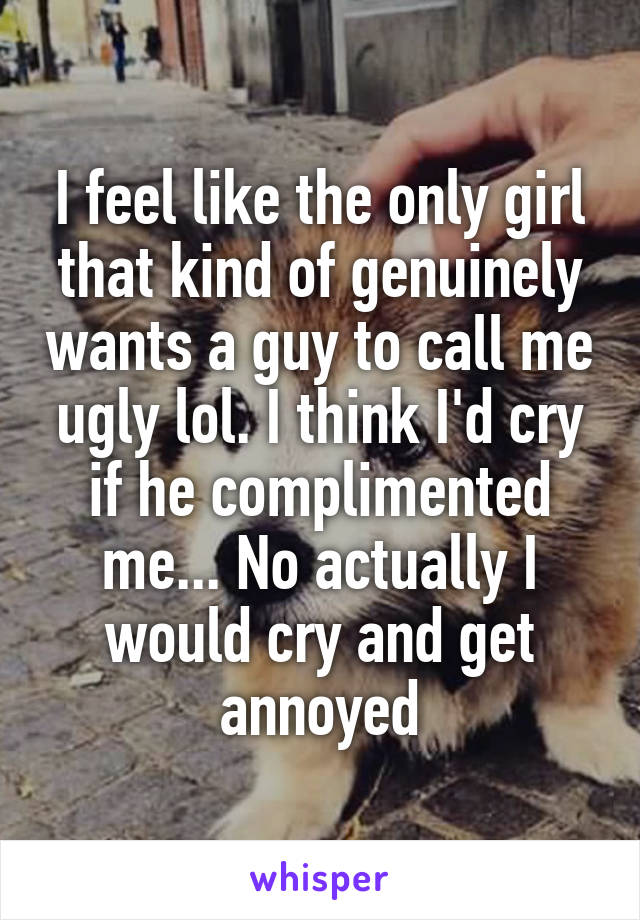 I feel like the only girl that kind of genuinely wants a guy to call me ugly lol. I think I'd cry if he complimented me... No actually I would cry and get annoyed