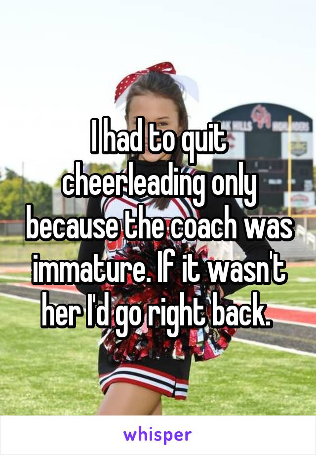 I had to quit cheerleading only because the coach was immature. If it wasn't her I'd go right back. 
