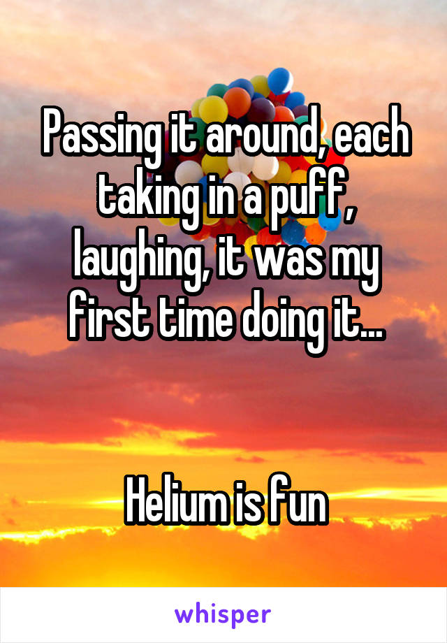 Passing it around, each taking in a puff, laughing, it was my first time doing it...


Helium is fun