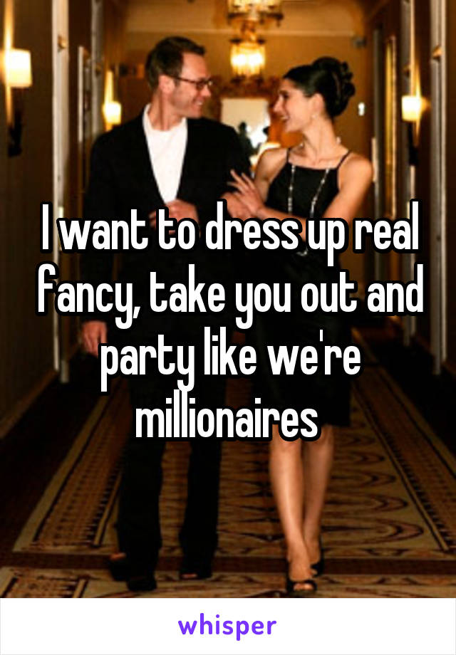 I want to dress up real fancy, take you out and party like we're millionaires 
