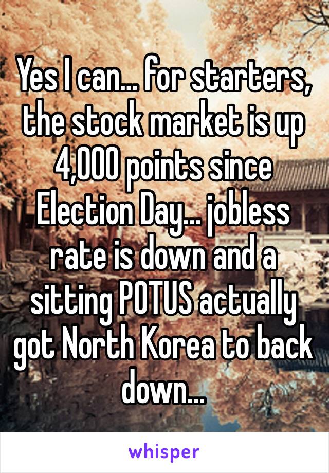 Yes I can… for starters, the stock market is up 4,000 points since Election Day… jobless rate is down and a sitting POTUS actually got North Korea to back down… 