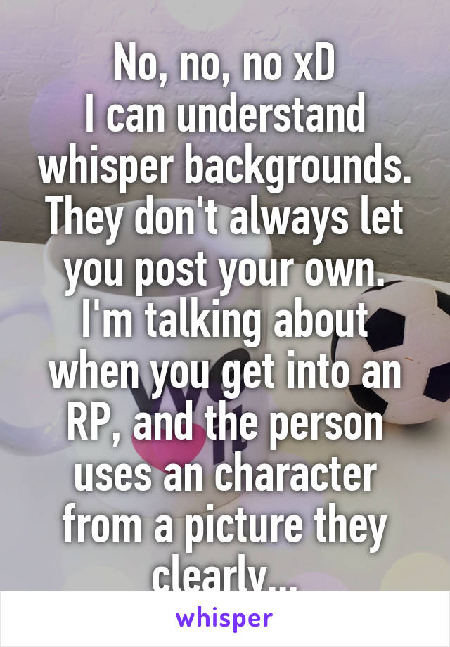 No, no, no xD
I can understand whisper backgrounds. They don't always let you post your own.
I'm talking about when you get into an RP, and the person uses an character from a picture they clearly...