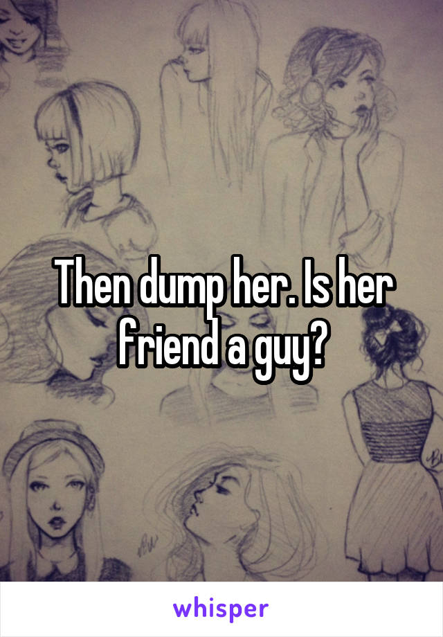 Then dump her. Is her friend a guy?