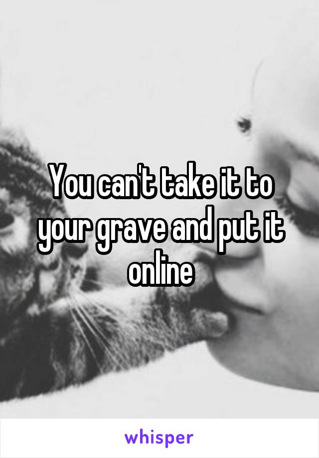 You can't take it to your grave and put it online