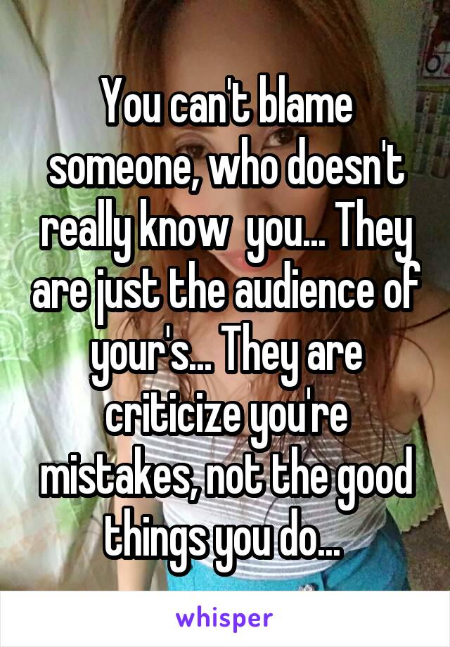 You can't blame someone, who doesn't really know  you... They are just the audience of your's... They are criticize you're mistakes, not the good things you do... 