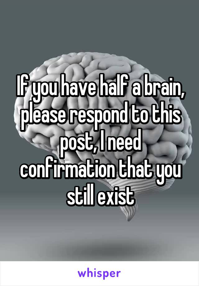 If you have half a brain, please respond to this post, I need confirmation that you still exist