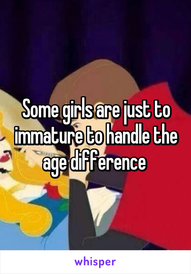 Some girls are just to immature to handle the age difference 