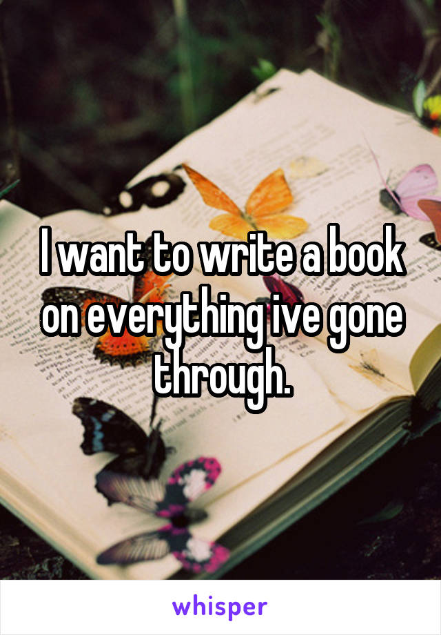 I want to write a book on everything ive gone through.