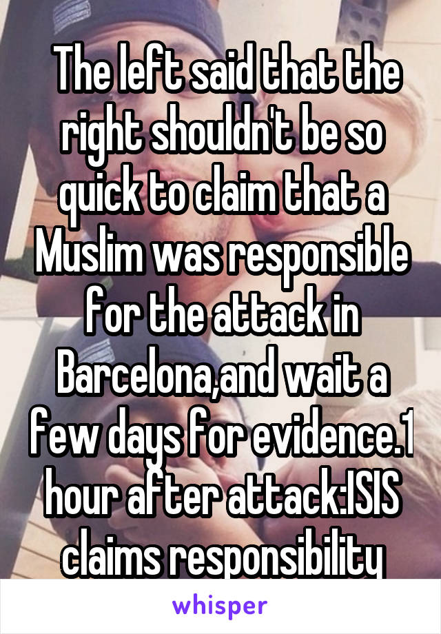  The left said that the right shouldn't be so quick to claim that a Muslim was responsible for the attack in Barcelona,and wait a few days for evidence.1 hour after attack:ISIS claims responsibility