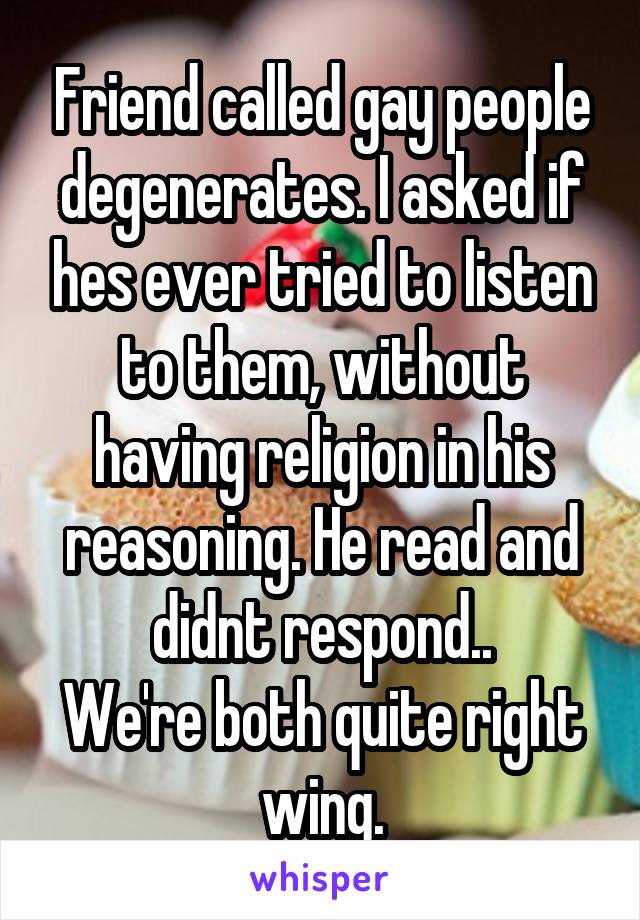 Friend called gay people degenerates. I asked if hes ever tried to listen to them, without having religion in his reasoning. He read and didnt respond..
We're both quite right wing.