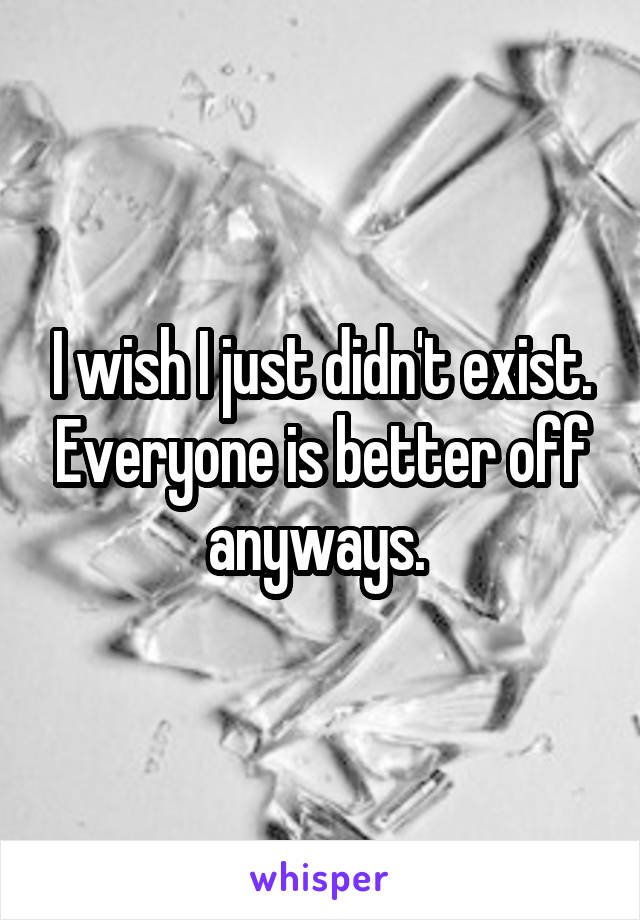 I wish I just didn't exist. Everyone is better off anyways. 