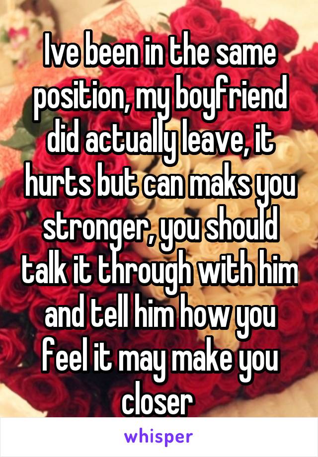 Ive been in the same position, my boyfriend did actually leave, it hurts but can maks you stronger, you should talk it through with him and tell him how you feel it may make you closer 