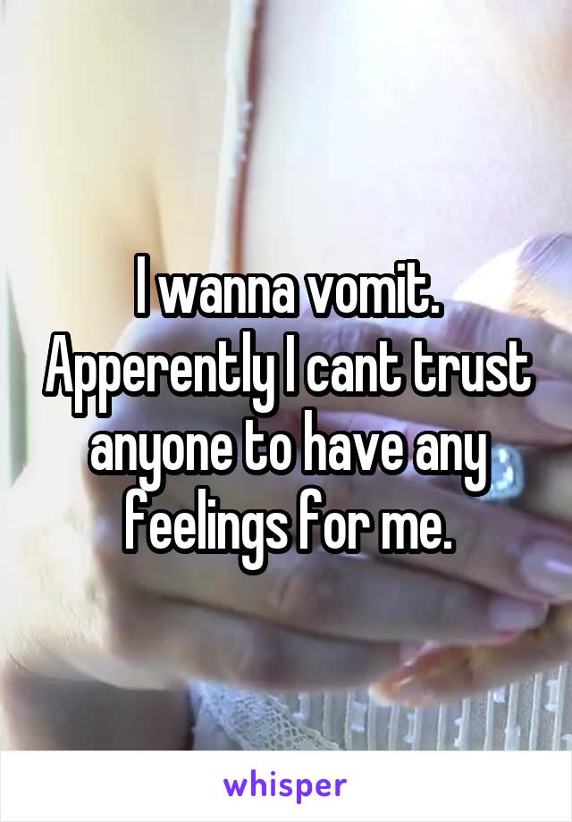 I wanna vomit. Apperently I cant trust anyone to have any feelings for me.