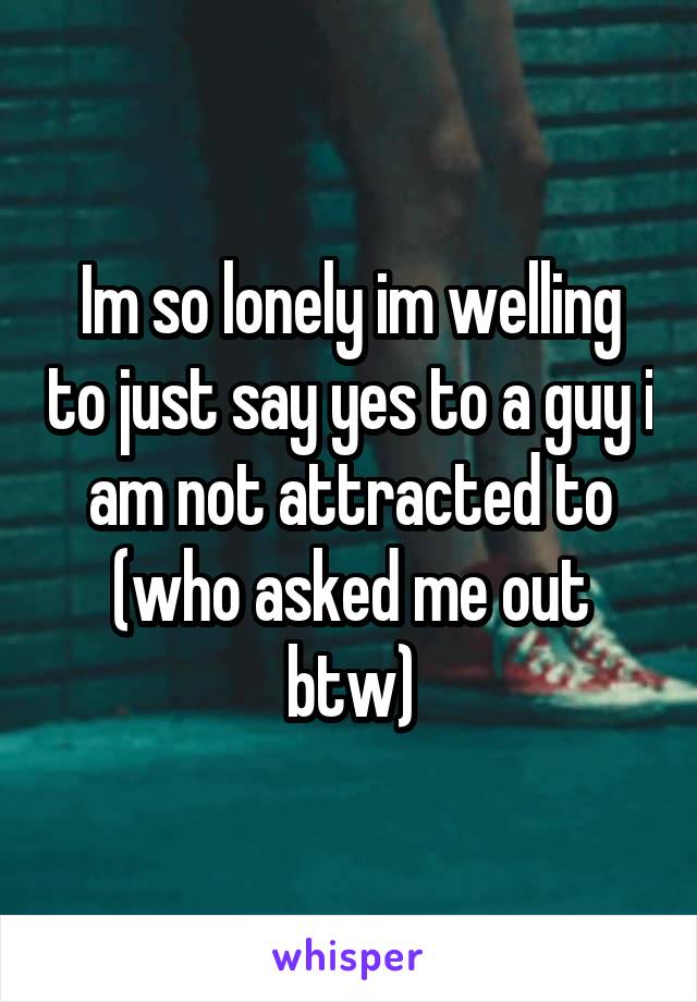 Im so lonely im welling to just say yes to a guy i am not attracted to (who asked me out btw)
