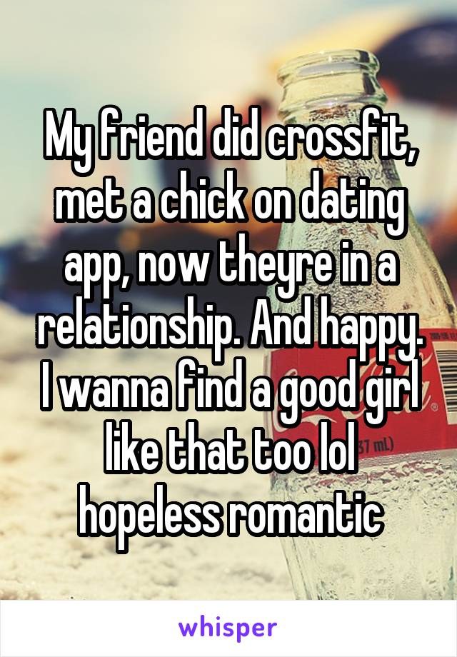 My friend did crossfit, met a chick on dating app, now theyre in a relationship. And happy. I wanna find a good girl like that too lol hopeless romantic