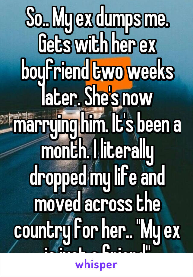 So.. My ex dumps me. Gets with her ex boyfriend two weeks later. She's now marrying him. It's been a month. I literally dropped my life and moved across the country for her.. "My ex is just a friend"