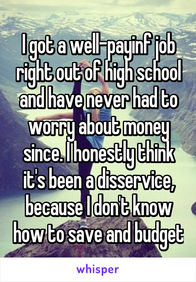 I got a well-payinf job right out of high school and have never had to worry about money since. I honestly think it's been a disservice, because I don't know how to save and budget