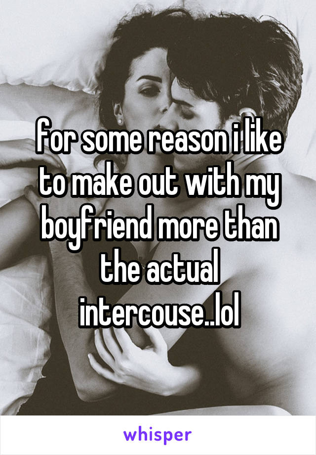 for some reason i like to make out with my boyfriend more than the actual intercouse..lol
