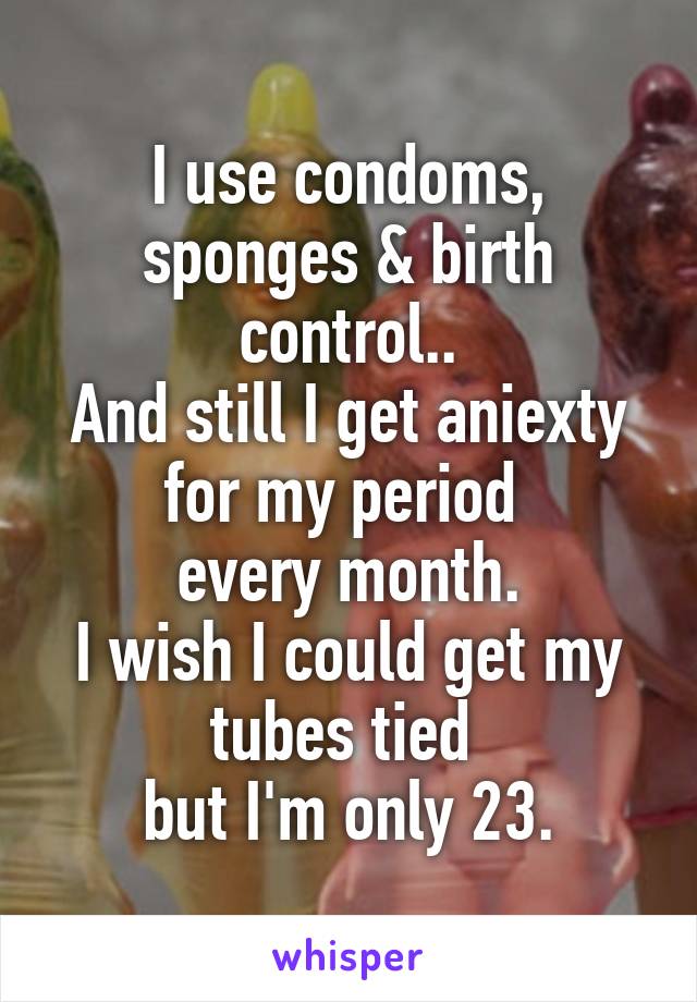 I use condoms, sponges & birth control..
And still I get aniexty for my period 
every month.
I wish I could get my tubes tied 
but I'm only 23.
