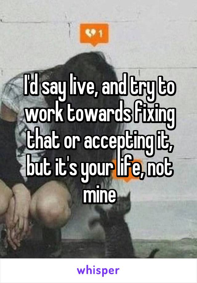 I'd say live, and try to work towards fixing that or accepting it, but it's your life, not mine