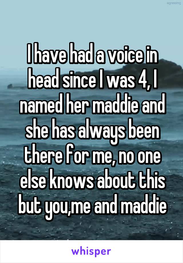 I have had a voice in head since I was 4, I named her maddie and she has always been there for me, no one else knows about this but you,me and maddie