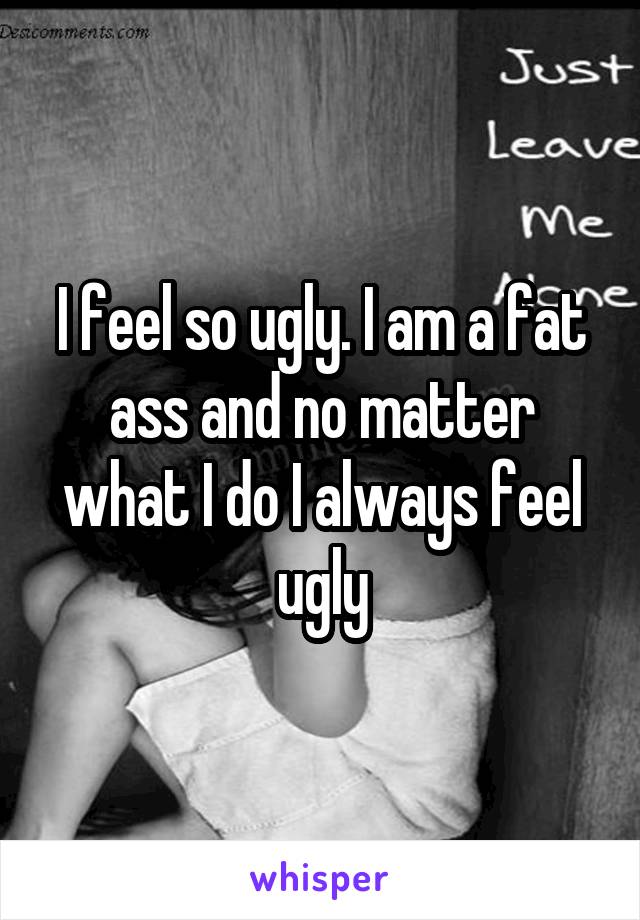 I feel so ugly. I am a fat ass and no matter what I do I always feel ugly
