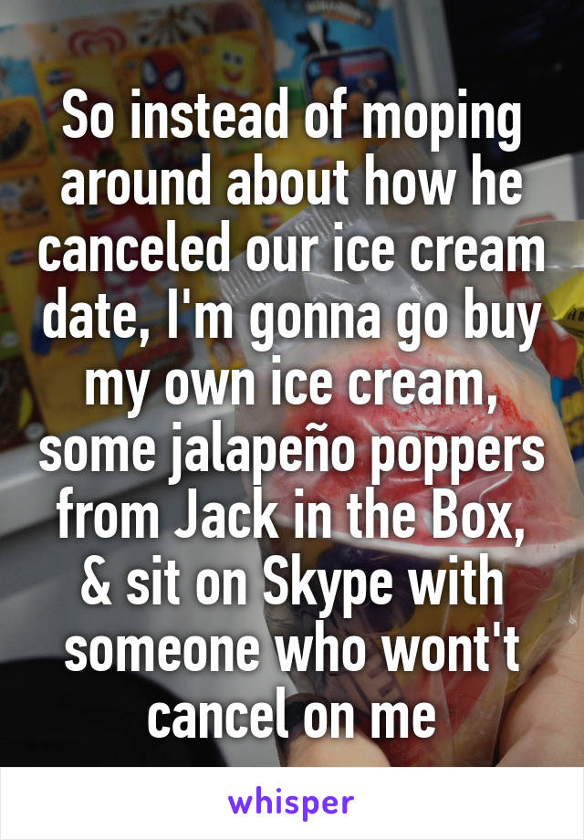 So instead of moping around about how he canceled our ice cream date, I'm gonna go buy my own ice cream, some jalapeño poppers from Jack in the Box, & sit on Skype with someone who wont't cancel on me