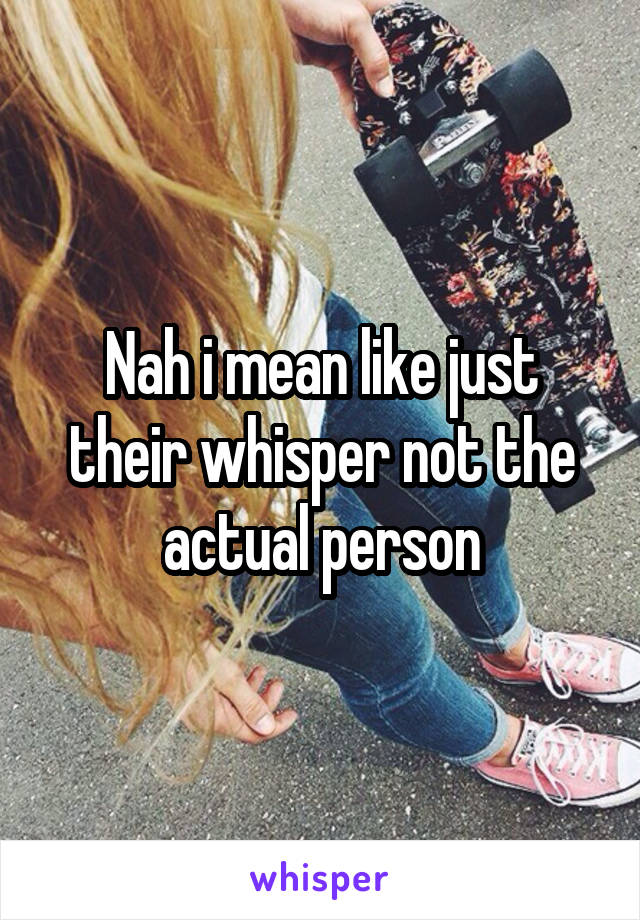 Nah i mean like just their whisper not the actual person